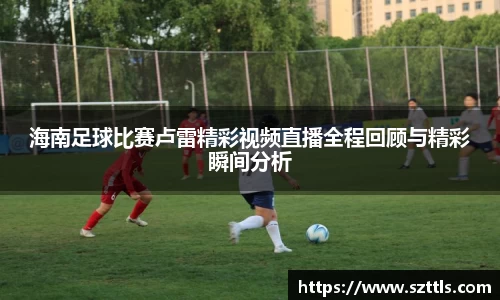 海南足球比赛卢雷精彩视频直播全程回顾与精彩瞬间分析